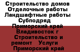 Строительство домов, Отделочные работы, Ландшафтные работы. Субподряд.  - Приморский край, Владивосток г. Строительство и ремонт » Услуги   . Приморский край,Владивосток г.